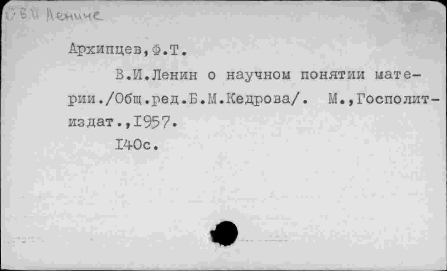 ﻿С‘ $ V К4*шчС
Архипцев,Ф.Т.
В.И.Ленин о научном понятии материи./Общ.ред.Б.М.Кедрова/. М.,Госполит-издат.,1957.
140с.